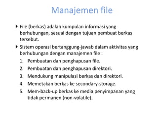 Manajemen file 
 File (berkas) adalah kumpulan informasi yang 
berhubungan, sesuai dengan tujuan pembuat berkas 
tersebut. 
 Sistem operasi bertanggung-jawab dalam aktivitas yang 
berhubungan dengan manajemen file : 
1. Pembuatan dan penghapusan file. 
2. Pembuatan dan penghapusan direktori. 
3. Mendukung manipulasi berkas dan direktori. 
4. Memetakan berkas ke secondary-storage. 
5. Mem-back-up berkas ke media penyimpanan yang 
tidak permanen (non-volatile). 
 