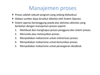 Manajemen proses 
 Proses adalah sebuah program yang sedang dieksekusi. 
 Alokasi sumber daya tersebut dikelola oleh Sistem Operasi. 
 Sistem operasi bertanggung-jawab atas aktivitas-aktivitas yang 
berkaitan dengan manajemen proses seperti: 
1. Membuat dan menghapus proses pengguna dan sistem proses. 
2. Menunda atau melanjutkan proses. 
3. Menyediakan mekanisme untuk sinkronisasi proses. 
4. Menyediakan mekanisme untuk komunikasi proses. 
5. Menyediakan mekanisme untuk penanganan deadlock. 
 