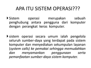 APA ITU SISTEM OPERASI??? 
 Sistem operasi merupakan sebuah 
penghubung antara pengguna dari komputer 
dengan perangkat keras komputer. 
 sistem operasi secara umum ialah pengelola 
seluruh sumber-daya yang terdapat pada sistem 
komputer dan menyediakan sekumpulan layanan 
(system calls) ke pemakai sehingga memudahkan 
dan menyamankan penggunaan serta 
pemanfaatan sumber-daya sistem komputer. 
 
