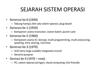 SEJARAH SISTEM OPERASI 
• Generasi ke-0 (1940) 
– Tabung hampa; blm ada sistem operasi; plug board 
• Generasi ke-1 (1950) 
– Komponen utama transistor; sistem batch; punch card 
• Generasi ke-2 (1960) 
– Komponen utama IC; konsep: multi programming, multi processing, 
spooling, time sharing, real time 
• Generasi ke-3 (1970) 
– VLSI (very larga scalable integrated circuit) 
– General purpose 
• Genrasi ke-4 (1970 – now) 
– PC; sistem operasi jaringan; cloud computing; GUI friendly 
 