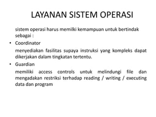LAYANAN SISTEM OPERASI 
sistem operasi harus memilki kemampuan untuk bertindak 
sebagai : 
• Coordinator 
menyediakan fasilitas supaya instruksi yang kompleks dapat 
dikerjakan dalam tingkatan tertentu. 
• Guardian 
memiliki access controls untuk melindungi file dan 
mengadakan restriksi terhadap reading / writing / executing 
data dan program 
 