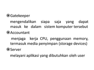 Gatekeeper 
mengendalikan siapa saja yang dapat 
masuk ke dalam sistem komputer tersebut 
Accountant 
menjaga kerja CPU, penggunaan memory, 
termasuk media penyimpan (storage devices) 
Server 
melayani aplikasi yang dibutuhkan oleh user 
 