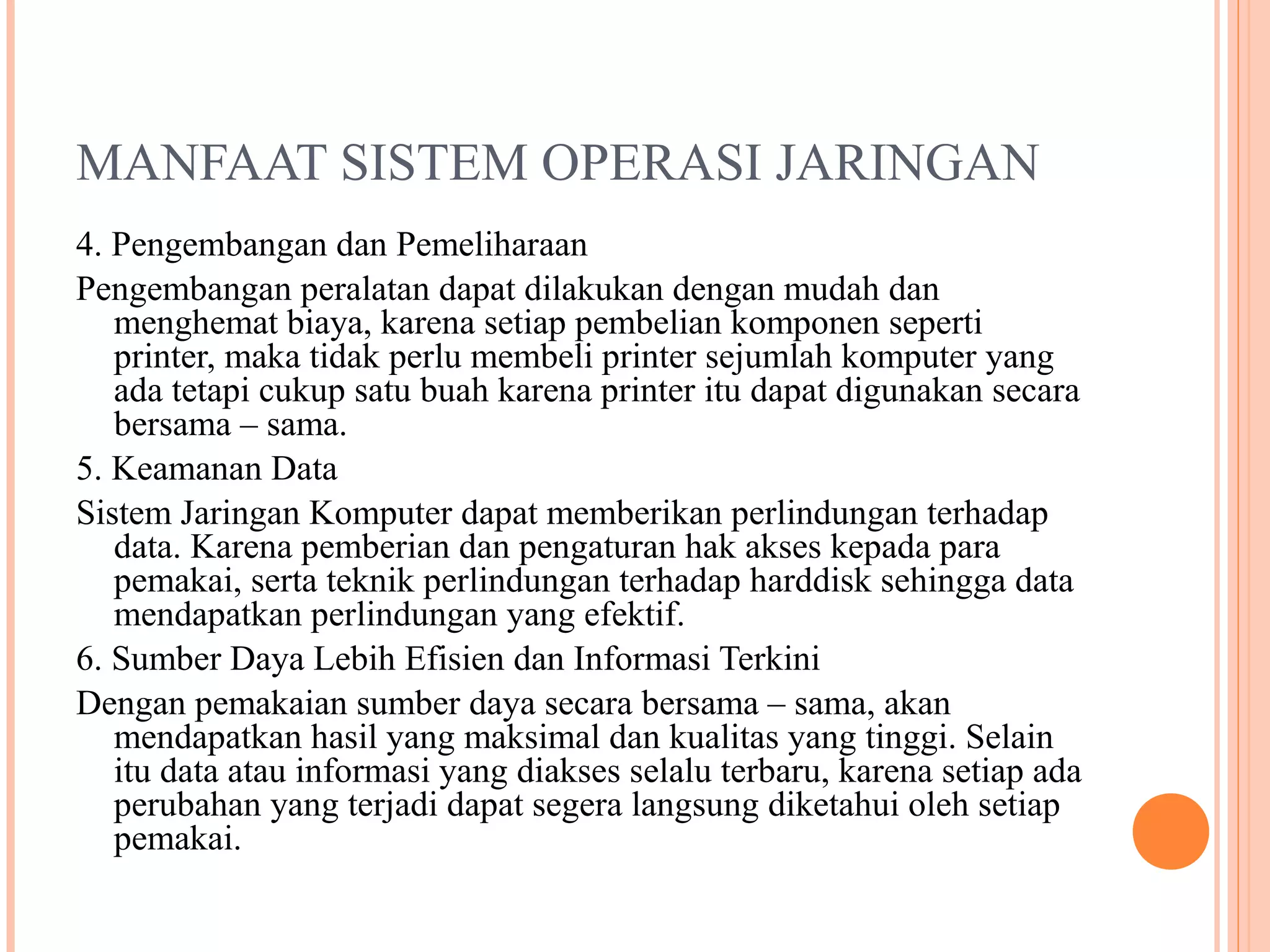 MANFAAT SISTEM OPERASI JARINGAN
4. Pengembangan dan Pemeliharaan
Pengembangan peralatan dapat dilakukan dengan mudah dan
menghemat biaya, karena setiap pembelian komponen seperti
printer, maka tidak perlu membeli printer sejumlah komputer yang
ada tetapi cukup satu buah karena printer itu dapat digunakan secara
bersama – sama.
5. Keamanan Data
Sistem Jaringan Komputer dapat memberikan perlindungan terhadap
data. Karena pemberian dan pengaturan hak akses kepada para
pemakai, serta teknik perlindungan terhadap harddisk sehingga data
mendapatkan perlindungan yang efektif.
6. Sumber Daya Lebih Efisien dan Informasi Terkini
Dengan pemakaian sumber daya secara bersama – sama, akan
mendapatkan hasil yang maksimal dan kualitas yang tinggi. Selain
itu data atau informasi yang diakses selalu terbaru, karena setiap ada
perubahan yang terjadi dapat segera langsung diketahui oleh setiap
pemakai.

 