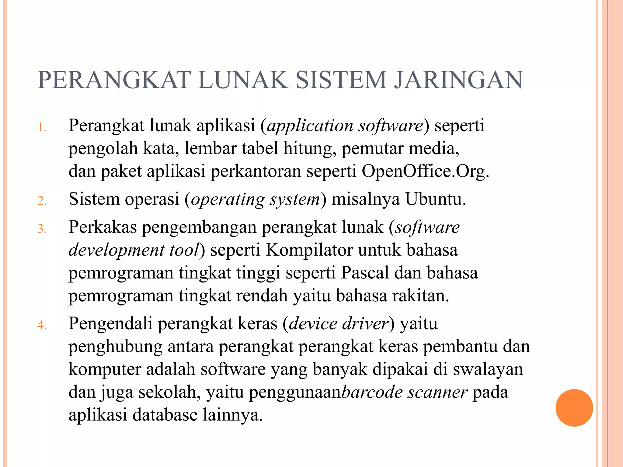 PERANGKAT LUNAK SISTEM JARINGAN
1.

2.
3.

4.

Perangkat lunak aplikasi (application software) seperti
pengolah kata, lembar tabel hitung, pemutar media,
dan paket aplikasi perkantoran seperti OpenOffice.Org.
Sistem operasi (operating system) misalnya Ubuntu.
Perkakas pengembangan perangkat lunak (software
development tool) seperti Kompilator untuk bahasa
pemrograman tingkat tinggi seperti Pascal dan bahasa
pemrograman tingkat rendah yaitu bahasa rakitan.
Pengendali perangkat keras (device driver) yaitu
penghubung antara perangkat perangkat keras pembantu dan
komputer adalah software yang banyak dipakai di swalayan
dan juga sekolah, yaitu penggunaanbarcode scanner pada
aplikasi database lainnya.

 