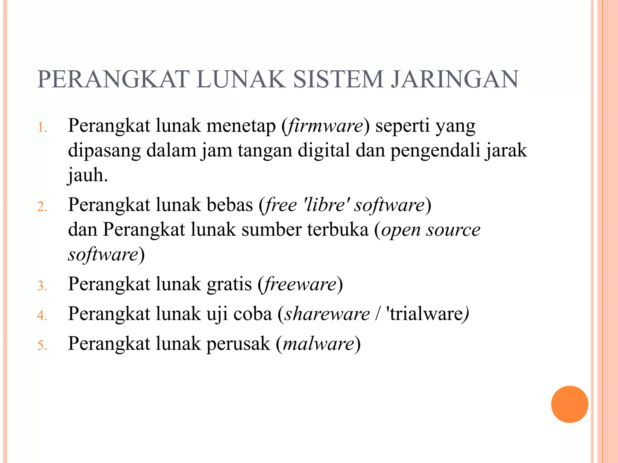 PERANGKAT LUNAK SISTEM JARINGAN
1.

2.

3.
4.
5.

Perangkat lunak menetap (firmware) seperti yang
dipasang dalam jam tangan digital dan pengendali jarak
jauh.
Perangkat lunak bebas (free 'libre' software)
dan Perangkat lunak sumber terbuka (open source
software)
Perangkat lunak gratis (freeware)
Perangkat lunak uji coba (shareware / 'trialware)
Perangkat lunak perusak (malware)

 