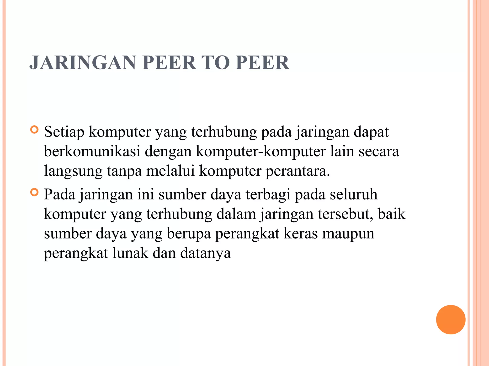 JARINGAN PEER TO PEER
Setiap komputer yang terhubung pada jaringan dapat
berkomunikasi dengan komputer-komputer lain secara
langsung tanpa melalui komputer perantara.
 Pada jaringan ini sumber daya terbagi pada seluruh
komputer yang terhubung dalam jaringan tersebut, baik
sumber daya yang berupa perangkat keras maupun
perangkat lunak dan datanya


 
