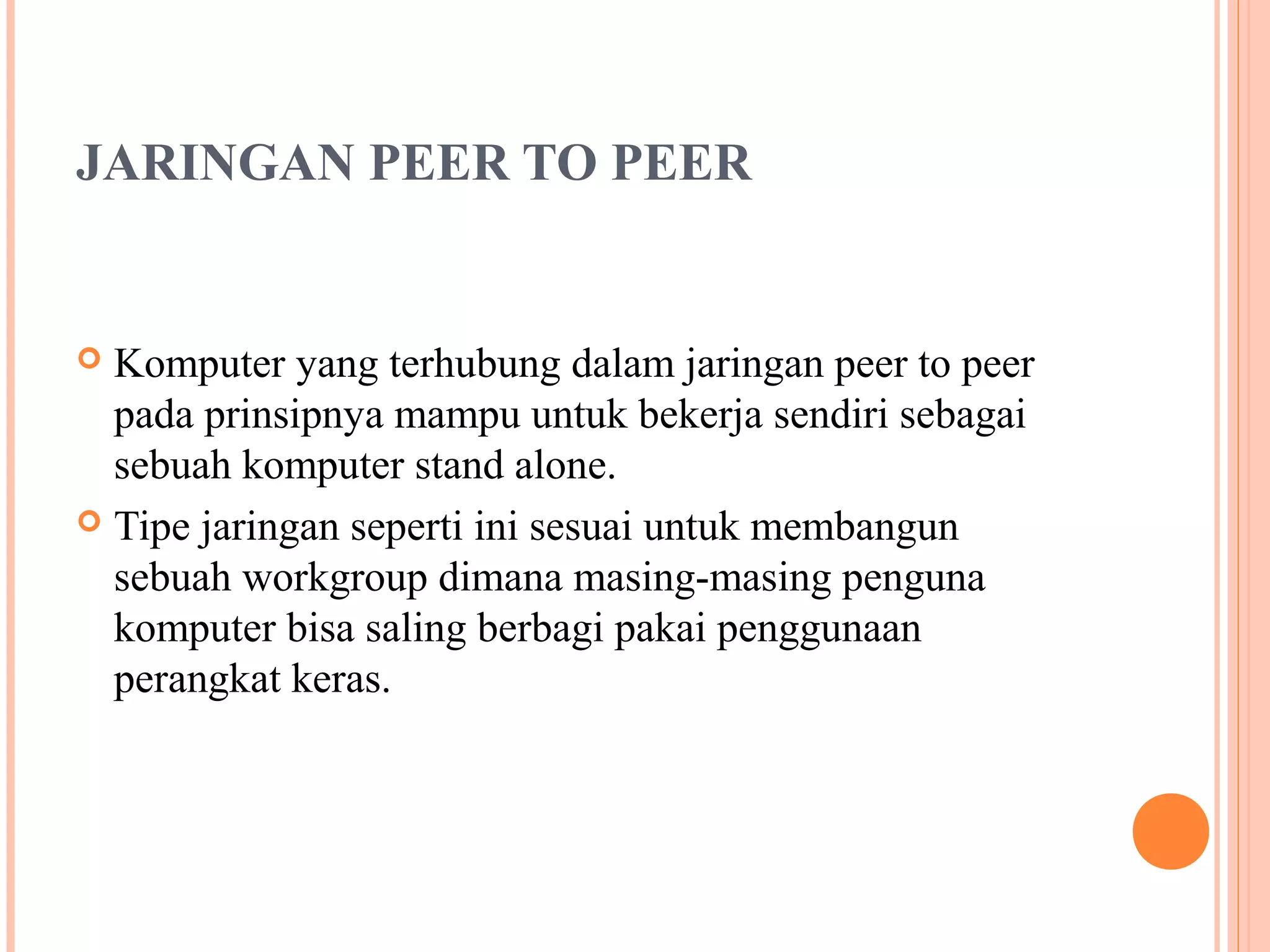 JARINGAN PEER TO PEER

Komputer yang terhubung dalam jaringan peer to peer
pada prinsipnya mampu untuk bekerja sendiri sebagai
sebuah komputer stand alone.
 Tipe jaringan seperti ini sesuai untuk membangun
sebuah workgroup dimana masing-masing penguna
komputer bisa saling berbagi pakai penggunaan
perangkat keras.


 