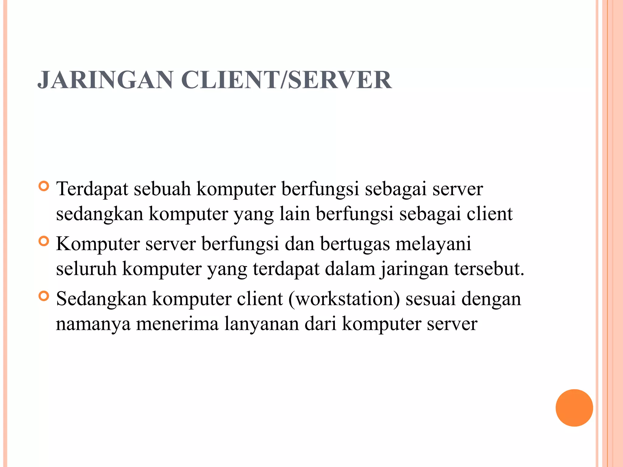 JARINGAN CLIENT/SERVER

Terdapat sebuah komputer berfungsi sebagai server
sedangkan komputer yang lain berfungsi sebagai client
 Komputer server berfungsi dan bertugas melayani
seluruh komputer yang terdapat dalam jaringan tersebut.
 Sedangkan komputer client (workstation) sesuai dengan
namanya menerima lanyanan dari komputer server


 