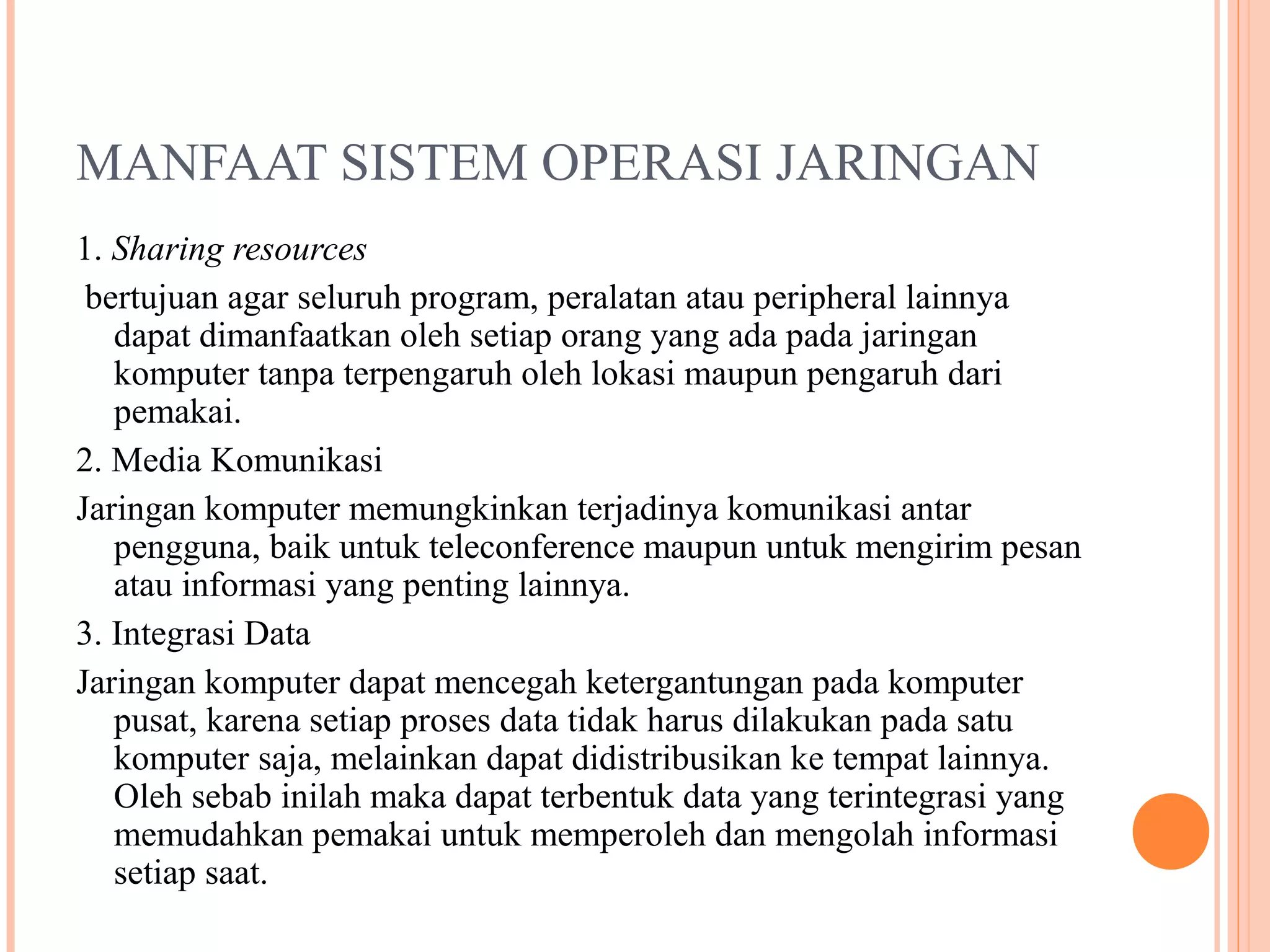 MANFAAT SISTEM OPERASI JARINGAN
1. Sharing resources
bertujuan agar seluruh program, peralatan atau peripheral lainnya
dapat dimanfaatkan oleh setiap orang yang ada pada jaringan
komputer tanpa terpengaruh oleh lokasi maupun pengaruh dari
pemakai.
2. Media Komunikasi
Jaringan komputer memungkinkan terjadinya komunikasi antar
pengguna, baik untuk teleconference maupun untuk mengirim pesan
atau informasi yang penting lainnya.
3. Integrasi Data
Jaringan komputer dapat mencegah ketergantungan pada komputer
pusat, karena setiap proses data tidak harus dilakukan pada satu
komputer saja, melainkan dapat didistribusikan ke tempat lainnya.
Oleh sebab inilah maka dapat terbentuk data yang terintegrasi yang
memudahkan pemakai untuk memperoleh dan mengolah informasi
setiap saat.

 