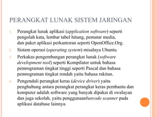 PERANGKAT LUNAK SISTEM JARINGAN
1.

2.
3.

4.

Perangkat lunak aplikasi (application software) seperti
pengolah kata, lembar tabel hitung, pemutar media,
dan paket aplikasi perkantoran seperti OpenOffice.Org.
Sistem operasi (operating system) misalnya Ubuntu.
Perkakas pengembangan perangkat lunak (software
development tool) seperti Kompilator untuk bahasa
pemrograman tingkat tinggi seperti Pascal dan bahasa
pemrograman tingkat rendah yaitu bahasa rakitan.
Pengendali perangkat keras (device driver) yaitu
penghubung antara perangkat perangkat keras pembantu dan
komputer adalah software yang banyak dipakai di swalayan
dan juga sekolah, yaitu penggunaanbarcode scanner pada
aplikasi database lainnya.

 