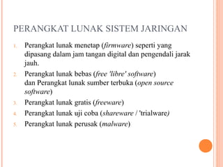 PERANGKAT LUNAK SISTEM JARINGAN
1.

2.

3.
4.
5.

Perangkat lunak menetap (firmware) seperti yang
dipasang dalam jam tangan digital dan pengendali jarak
jauh.
Perangkat lunak bebas (free 'libre' software)
dan Perangkat lunak sumber terbuka (open source
software)
Perangkat lunak gratis (freeware)
Perangkat lunak uji coba (shareware / 'trialware)
Perangkat lunak perusak (malware)

 