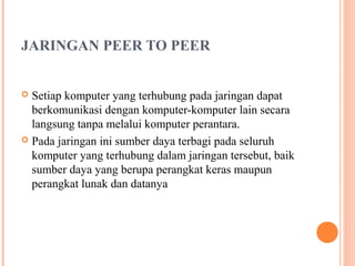 JARINGAN PEER TO PEER
Setiap komputer yang terhubung pada jaringan dapat
berkomunikasi dengan komputer-komputer lain secara
langsung tanpa melalui komputer perantara.
 Pada jaringan ini sumber daya terbagi pada seluruh
komputer yang terhubung dalam jaringan tersebut, baik
sumber daya yang berupa perangkat keras maupun
perangkat lunak dan datanya


 