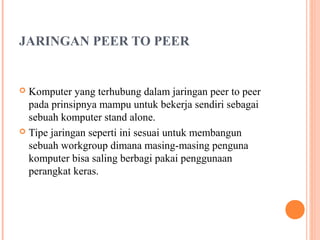 JARINGAN PEER TO PEER

Komputer yang terhubung dalam jaringan peer to peer
pada prinsipnya mampu untuk bekerja sendiri sebagai
sebuah komputer stand alone.
 Tipe jaringan seperti ini sesuai untuk membangun
sebuah workgroup dimana masing-masing penguna
komputer bisa saling berbagi pakai penggunaan
perangkat keras.


 