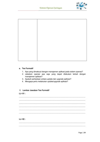 Sistem Operasi Jaringan
Page | 84
Tes Formatif
1. Apa yang dimaksud dengan manajemen aplikasi pada sistem operasi?
2. Jelaskan operasi apa saja yang dapat dilakukan terkait dengan
manajemen aplikasi?
3. Apakah perbedaan antara update dan upgrade aplikasi?
4. Mengapa perlu melakukan update/upgrade aplikasi?
Lembar Jawaban Tes Formatif
LJ- 01 :
.................................................................................................................................
.................................................................................................................................
.................................................................................................................................
.................................................................................................................................
.................................................................................................................................
.................................................................................................................................
LJ- 02 :
.................................................................................................................................
.................................................................................................................................
 