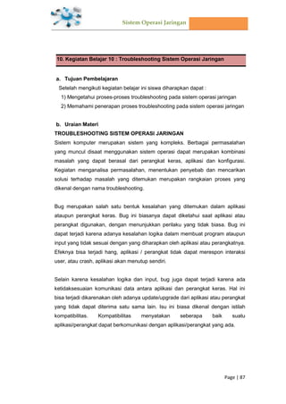 Sistem Operasi Jaringan
Page | 87
10. Kegiatan Belajar 10 : Troubleshooting Sistem Operasi Jaringan
Tujuan Pembelajaran
Setelah mengikuti kegiatan belajar ini siswa diharapkan dapat :
1) Mengetahui proses-proses troubleshooting pada sistem operasi jaringan
2) Memahami penerapan proses troubleshooting pada sistem operasi jaringan
Uraian Materi
TROUBLESHOOTING SISTEM OPERASI JARINGAN
Sistem komputer merupakan sistem yang kompleks. Berbagai permasalahan
yang muncul disaat menggunakan sistem operasi dapat merupakan kombinasi
masalah yang dapat berasal dari perangkat keras, aplikasi dan konfigurasi.
Kegiatan menganalisa permasalahan, menentukan penyebab dan mencarikan
solusi terhadap masalah yang ditemukan merupakan rangkaian proses yang
dikenal dengan nama troubleshooting.
Bug merupakan salah satu bentuk kesalahan yang ditemukan dalam aplikasi
ataupun perangkat keras. Bug ini biasanya dapat diketahui saat aplikasi atau
perangkat digunakan, dengan menunjukkan perilaku yang tidak biasa. Bug ini
dapat terjadi karena adanya kesalahan logika dalam membuat program ataupun
input yang tidak sesuai dengan yang diharapkan oleh aplikasi atau perangkatnya.
Efeknya bisa terjadi hang, aplikasi / perangkat tidak dapat merespon interaksi
user, atau crash, aplikasi akan menutup sendiri.
Selain karena kesalahan logika dan input, bug juga dapat terjadi karena ada
ketidaksesuaian komunikasi data antara aplikasi dan perangkat keras. Hal ini
bisa terjadi dikarenakan oleh adanya update/upgrade dari aplikasi atau perangkat
yang tidak dapat diterima satu sama lain. Isu ini biasa dikenal dengan istilah
kompatibilitas. Kompatibilitas menyatakan seberapa baik suatu
aplikasi/perangkat dapat berkomunikasi dengan aplikasi/perangkat yang ada.
 