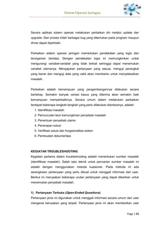 Sistem Operasi Jaringan
Page | 88
Secara aplikasi sistem operasi melakukan perbaikan diri melalui update dan
upgrade. Dari proses inilah berbagai bug yang ditemukan pada program maupun
driver dapat diperbaiki.
Perbaikan sistem operasi jaringan memerlukan pendekatan yang logis dan
terorganisir (tertata). Dengan pendekatan logis ini memungkinkan untuk
mengurangi variabel-variabel yang tidak terkait sehingga dapat menemukan
variabel utamanya. Mengajukan pertanyaan yang sesuai, menguji perangkat
yang benar dan menguji data yang valid akan membantu untuk menyelesaikan
masalah.
Perbaikan adalah kemampuan yang pengembangannya dilakukan secara
bertahap. Semakin banyak variasi kasus yang diterima akan semakin baik
kemampuan memperbaikinya. Secara umum dalam melakukan perbaikan
terdapat beberapa langkah-langkah yang perlu dilakukan diantaranya, adalah:
1. Identifikasi masalah
2. Pemunculan teori kemungkinan penyebab masalah
3. Penentuan penyebab utama
4. Penerapan solusi
5. Verifikasi solusi dan fungsionalitas sistem
6. Pembuatan dokumentasi
KEGIATAN TROUBLESHOOTING
Kegiatan pertama dalam troubleshooting adalah menentukan sumber masalah
(identifikasi masalah). Salah satu teknik untuk pencarian sumber masalah ini
adalah dengan menggunakan metode kuesioner. Pada metode ini ada
serangkaian pertanyaan yang perlu dibuat untuk menggali informasi dari user.
Berikut ini merupakan beberapa urutan pertanyaan yang dapat diberikan untuk
menemukan penyebab masalah.
1) Pertanyaan Terbuka (Open-Ended Questions)
Pertanyaan jenis ini digunakan untuk menggali informasi secara umum dari user
mengenai kerusakan yang terjadi. Pertanyaan jenis ini akan memberikan user
 
