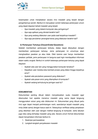 Sistem Operasi Jaringan
Page | 89
kesempatan untuk menjelaskan secara rinci masalah yang terjadi dengan
pengertiannya sendiri. Berikut ini merupakan contoh beberapa pertanyaan umum
yang dapat diajukan terkait masalah yang terjadi.
- Apa masalah yang dialami komputer atau jaringannya?
- Apa saja aplikasi yang diinstal terakhir kali?
- Apa yang sedang dilakukan user pada saat terjadinya masalah?
- Apa saja perubahan perangkat keras yang dilakukan terakhir kali?
2) Pertanyaan Tertutup (Closed-Ended Questions)
Setelah memberikan pertanyaan terbuka, diatas dapat dilanjutkan dengan
memberikan pertanyaan tertutup. Jenis pertanyaan ini umumnya akan
menghasilkan jawaban ya atau tidak. Oleh karena user hanya memberikan
jawaban ya/tidak, jenis pertanyaan ini berguna saat ingin mendapatkan informasi
dalam waktu singkat. Berikut ini contoh beberapa pertanyaan tertutup yang dapat
diajukan:
- Apakah ada user lain yang menggunakan komputer tersebut?
- Dapatkan user mereka-reka kembali proses yang dilalui hingga terjadinya
error?
- Apakah ada perubahan password yang dilakukan?
- Apakah ada pesan error yang ditampilkan di komputer?
- Apakah sedang terhubung ke jaringan saat itu?
DOKUMENTASI
Dokumentasi penting dibuat dalam menyelesaikan suatu masalah agar
dikemudian hari apabila menemui masalah yang sama dapat langsung
menggunakan solusi yang ada didokumen ini. Dokumentasi yang dibuat perlu
rinci agar dapat menjadi pertimbangan nanti, seandainya terjadi masalah yang
mirip (tidak sama) dengan kasus saat ini. Selanjutnya verifikasi setiap penjelasan
yang diberikan oleh user dengan melihat langsung di komputer, serta lakukan
juga reka ulang terhadap masalah yang ada. Secara umum format dokumentasi
dapat menyertakan informasi berikut ini.
1. Deskripsi permasalahan
2. Langkah-langkah penyelesaian masalah
 