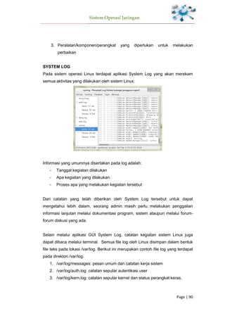 Sistem Operasi Jaringan
Page | 90
3. Peralatan/komponen/perangkat yang diperlukan untuk melakukan
perbaikan
SYSTEM LOG
Pada sistem operasi Linux terdapat aplikasi System Log yang akan merekam
semua aktivitas yang dilakukan oleh sistem Linux.
Informasi yang umumnya disertakan pada log adalah:
- Tanggal kegiatan dilakukan
- Apa kegiatan yang dilakukan
- Proses apa yang melakukan kegiatan tersebut
Dari catatan yang telah diberikan oleh System Log tersebut untuk dapat
mengetahui lebih dalam, seorang admin masih perlu melakukan penggalian
informasi lanjutan melalui dokumentasi program, sistem ataupun melalui forum-
forum diskusi yang ada.
Selain melalui aplikasi GUI System Log, catatan kegiatan sistem Linux juga
dapat dibaca melalui terminal. Semua file log oleh Linux disimpan dalam bentuk
file teks pada lokasi /var/log. Berikut ini merupakan contoh file log yang terdapat
pada direktori /var/log.
1. /var/log/messages: pesan umum dan catatan kerja sistem
2. /var/log/auth.log: catatan seputar autentikasi user
3. /var/log/kern.log: catatan seputar kernel dan status perangkat keras.
 