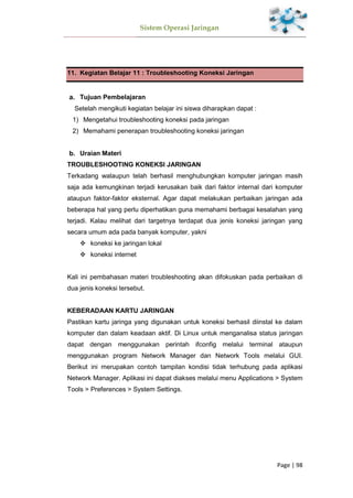 Sistem Operasi Jaringan
Page | 98
11. Kegiatan Belajar 11 : Troubleshooting Koneksi Jaringan
Tujuan Pembelajaran
Setelah mengikuti kegiatan belajar ini siswa diharapkan dapat :
1) Mengetahui troubleshooting koneksi pada jaringan
2) Memahami penerapan troubleshooting koneksi jaringan
Uraian Materi
TROUBLESHOOTING KONEKSI JARINGAN
Terkadang walaupun telah berhasil menghubungkan komputer jaringan masih
saja ada kemungkinan terjadi kerusakan baik dari faktor internal dari komputer
ataupun faktor-faktor eksternal. Agar dapat melakukan perbaikan jaringan ada
beberapa hal yang perlu diperhatikan guna memahami berbagai kesalahan yang
terjadi. Kalau melihat dari targetnya terdapat dua jenis koneksi jaringan yang
secara umum ada pada banyak komputer, yakni
 koneksi ke jaringan lokal
 koneksi internet
Kali ini pembahasan materi troubleshooting akan difokuskan pada perbaikan di
dua jenis koneksi tersebut.
KEBERADAAN KARTU JARINGAN
Pastikan kartu jaringa yang digunakan untuk koneksi berhasil diinstal ke dalam
komputer dan dalam keadaan aktif. Di Linux untuk menganalisa status jaringan
dapat dengan menggunakan perintah ifconfig melalui terminal ataupun
menggunakan program Network Manager dan Network Tools melalui GUI.
Berikut ini merupakan contoh tampilan kondisi tidak terhubung pada aplikasi
Network Manager. Aplikasi ini dapat diakses melalui menu Applications > System
Tools > Preferences > System Settings.
 