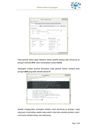 Sistem Operasi Jaringan
Page | 100
Pada gambar diatas dapat diketahui bahwa apabila sedang tidak terhubung ke
jaringan informasi IPv4 akan menampilkan tulisan 0.0.0.0.
Sedangkan melalui terminal ditunjukkan pada gambar berikut, terdapat kartu
jaringan eth0 yang tidak memiliki alamat IP.
Apabila menggunakan perangkat wireless untuk terhubung ke jaringan, maka
yang perlu di perhatikan adalah status wlan0 untuk kartu wireless pertama, wlan1
untuk kartu wireless kedua, dan seterusnya.
 