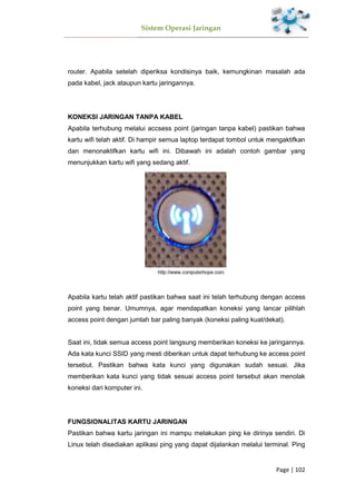 Sistem Operasi Jaringan
Page | 102
router. Apabila setelah diperiksa kondisinya baik, kemungkinan masalah ada
pada kabel, jack ataupun kartu jaringannya.
KONEKSI JARINGAN TANPA KABEL
Apabila terhubung melalui accsess point (jaringan tanpa kabel) pastikan bahwa
kartu wifi telah aktif. Di hampir semua laptop terdapat tombol untuk mengaktifkan
dan menonaktifkan kartu wifi ini. Dibawah ini adalah contoh gambar yang
menunjukkan kartu wifi yang sedang aktif.
Apabila kartu telah aktif pastikan bahwa saat ini telah terhubung dengan access
point yang benar. Umumnya, agar mendapatkan koneksi yang lancar pilihlah
access point dengan jumlah bar paling banyak (koneksi paling kuat/dekat).
Saat ini, tidak semua access point langsung memberikan koneksi ke jaringannya.
Ada kata kunci SSID yang mesti diberikan untuk dapat terhubung ke access point
tersebut. Pastikan bahwa kata kunci yang digunakan sudah sesuai. Jika
memberikan kata kunci yang tidak sesuai access point tersebut akan menolak
koneksi dari komputer ini.
FUNGSIONALITAS KARTU JARINGAN
Pastikan bahwa kartu jaringan ini mampu melakukan ping ke dirinya sendiri. Di
Linux telah disediakan aplikasi ping yang dapat dijalankan melalui terminal. Ping
 