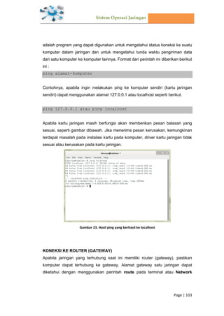 Sistem Operasi Jaringan
Page | 103
adalah program yang dapat digunakan untuk mengetahui status koneksi ke suatu
komputer dalam jaringan dan untuk mengetahui tunda waktu pengiriman data
dari satu komputer ke komputer lainnya. Format dari perintah ini diberikan berikut
ini :
ping alamat-komputer
Contohnya, apabila ingin melakukan ping ke komputer sendiri (kartu jaringan
sendiri) dapat menggunakan alamat 127.0.0.1 atau localhost seperti berikut.
ping 127.0.0.1 atau ping localhost
Apabila kartu jaringan masih berfungsi akan memberikan pesan balasan yang
sesuai, seperti gambar dibawah. Jika menerima pesan kerusakan, kemungkinan
terdapat masalah pada instalasi kartu pada komputer, driver kartu jaringan tidak
sesuai atau kerusakan pada kartu jaringan.
Gambar 23. Hasil ping yang berhasil ke localhost
KONEKSI KE ROUTER (GATEWAY)
Apabila jaringan yang terhubung saat ini memiliki router (gateway), pastikan
komputer dapat terhubung ke gateway. Alamat gateway satu jaringan dapat
diketahui dengan menggunakan perintah route pada terminal atau Network
 