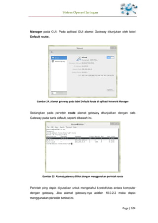 Sistem Operasi Jaringan
Page | 104
Manager pada GUI. Pada aplikasi GUI alamat Gateway ditunjukan oleh label
Default route:.
Gambar 24. Alamat gateway pada label Default Route di aplikasi Network Manager
Sedangkan pada perintah route alamat gateway ditunjukkan dengan data
Gateway pada baris default, seperti dibawah ini.
Gambar 25. Alamat gateway dilihat dengan menggunakan perintah route
Perintah ping dapat digunakan untuk mengetahui konektivitas antara komputer
dengan gateway. Jika alamat gateway-nya adalah 10.0.2.2 maka dapat
menggunakan perintah berikut ini.
 