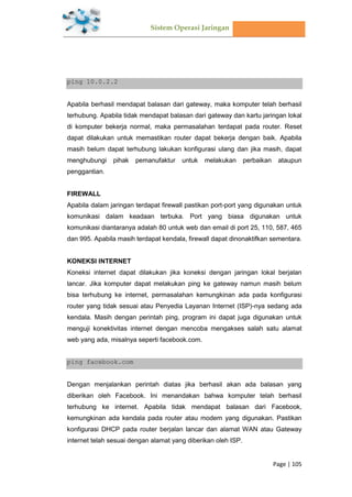 Sistem Operasi Jaringan
Page | 105
ping 10.0.2.2
Apabila berhasil mendapat balasan dari gateway, maka komputer telah berhasil
terhubung. Apabila tidak mendapat balasan dari gateway dan kartu jaringan lokal
di komputer bekerja normal, maka permasalahan terdapat pada router. Reset
dapat dilakukan untuk memastikan router dapat bekerja dengan baik. Apabila
masih belum dapat terhubung lakukan konfigurasi ulang dan jika masih, dapat
menghubungi pihak pemanufaktur untuk melakukan perbaikan ataupun
penggantian.
FIREWALL
Apabila dalam jaringan terdapat firewall pastikan port-port yang digunakan untuk
komunikasi dalam keadaan terbuka. Port yang biasa digunakan untuk
komunikasi diantaranya adalah 80 untuk web dan email di port 25, 110, 587, 465
dan 995. Apabila masih terdapat kendala, firewall dapat dinonaktifkan sementara.
KONEKSI INTERNET
Koneksi internet dapat dilakukan jika koneksi dengan jaringan lokal berjalan
lancar. Jika komputer dapat melakukan ping ke gateway namun masih belum
bisa terhubung ke internet, permasalahan kemungkinan ada pada konfigurasi
router yang tidak sesuai atau Penyedia Layanan Internet (ISP)-nya sedang ada
kendala. Masih dengan perintah ping, program ini dapat juga digunakan untuk
menguji konektivitas internet dengan mencoba mengakses salah satu alamat
web yang ada, misalnya seperti facebook.com.
ping facebook.com
Dengan menjalankan perintah diatas jika berhasil akan ada balasan yang
diberikan oleh Facebook. Ini menandakan bahwa komputer telah berhasil
terhubung ke internet. Apabila tidak mendapat balasan dari Facebook,
kemungkinan ada kendala pada router atau modem yang digunakan. Pastikan
konfigurasi DHCP pada router berjalan lancar dan alamat WAN atau Gateway
internet telah sesuai dengan alamat yang diberikan oleh ISP.
 