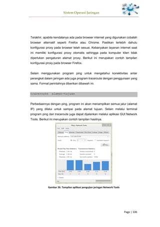 Sistem Operasi Jaringan
Page | 106
Terakhir, apabila kendalanya ada pada browser internet yang digunakan cobalah
browser alternatif seperti Firefox atau Chrome. Pastikan terlebih dahulu
konfigurasi proxy pada browser telah sesuai. Kebanyakan layanan internet saat
ini memiliki konfigurasi proxy otomatis sehingga pada komputer klien tidak
diperlukan pengaturan alamat proxy. Berikut ini merupakan contoh tampilan
konfigurasi proxy pada browser Firefox.
Selain menggunakan program ping untuk mengetahui konektivitas antar
perangkat dalam jaringan ada juga program traceroute dengan penggunaan yang
sama. Format perintahnya diberikan dibawah ini.
traceroute alamat-tujuan
Perbedaannya dengan ping, program ini akan menampilkan semua jalur (alamat
IP) yang dilalui untuk sampai pada alamat tujuan. Selain melalui terminal
program ping dan traceroute juga dapat dijalankan melalui aplikasi GUI Network
Tools. Berikut ini merupakan contoh tampilan hasilnya.
Gambar 26. Tampilan aplikasi pengujian jaringan Network Tools
 