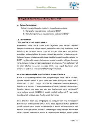 Sistem Operasi Jaringan
Page | 110
12. Kegiatan Belajar 12: Troubleshooting Server DHCP
Tujuan Pembelajaran
Setelah mengikuti kegiatan belajar ini siswa diharapkan dapat :
1) Mengetahui troubleshooting pada server DHCP
2) Memahami penerapan troubleshooting pada server DHCP
Uraian Materi
TROUBLESHOOTING SERVER DHCP
Keberadaan server DHCP dalam suatu organisasi atau instansi sangatlah
berguna, karena dapat dengan mudah membantu orang-orang didalamnya untuk
terhubung ke berbagai sumber daya di jaringan tanpa perlu pengetahuan
mendalam tentang jaringan komputer. Dengan kemudahan ini ketergantungan
terhadap layanan ini akan semakin besar. Apabila terdapat masalah pada server
DHCP hendaknyalah dapat diselesaikan secepat mungkin sehingga transaksi
yang dilakukan melalui jaringan dapat segera terselesaikan. Pada pertemuan kali
ini akan dibahas mengenai beberapa teknik yang dapat digunakan untuk
melakukan perbaikan pada server DHCP yang bermasalah.
PENGALAMATAN TIDAK SESUAI RANGE IP SERVER DHCP
Kasus ini cukup sering ditemui dalam jaringan dengan server DHCP. Misalnya,
apabila rentang alamat IP yang ditentukan dalam konfigurasi server DHCP
adalah dari 192.168.0.1 hingga 192.168.0.50, maka setiap komputer klien yang
terhubung ke jaringan ini akan mendapatkan IP secara otomatis dalam rentang
tersebut. Namun, ada suatu saat satu atau dua komputer yang mendapati IP
yang berbeda seperti 169.254.X.X setelah melihat konfigurasi IP nya melalui
ipconfig, untuk windows, atau ifconfig, untuk klien Linux.
Perlu diketehui, dalam satu jaringan jika ada komputer klien yang mendapati IP
berbeda dari rentang alamat DHCP, maka dapat dipastikan bahwa pemberian
alamat tersebut bukan berasal dari server DHCP. Alamat tersebut diberikan oleh
layanan APIPA (Automatic Private IP Addressing) di komputer klien. APIPA akan
secara otomatis memberikan alamat IP pada komputer kliennya sendiri apabila
 