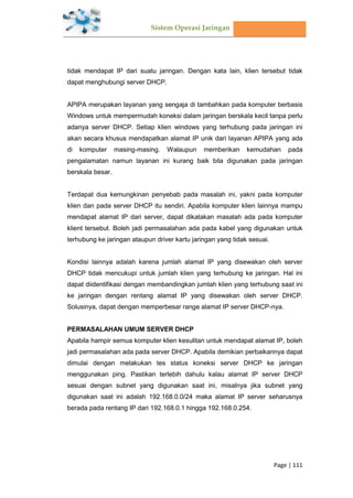 Sistem Operasi Jaringan
Page | 111
tidak mendapat IP dari suatu jaringan. Dengan kata lain, klien tersebut tidak
dapat menghubungi server DHCP.
APIPA merupakan layanan yang sengaja di tambahkan pada komputer berbasis
Windows untuk mempermudah koneksi dalam jaringan berskala kecil tanpa perlu
adanya server DHCP. Setiap klien windows yang terhubung pada jaringan ini
akan secara khusus mendapatkan alamat IP unik dari layanan APIPA yang ada
di komputer masing-masing. Walaupun memberikan kemudahan pada
pengalamatan namun layanan ini kurang baik bila digunakan pada jaringan
berskala besar.
Terdapat dua kemungkinan penyebab pada masalah ini, yakni pada komputer
klien dan pada server DHCP itu sendiri. Apabila komputer klien lainnya mampu
mendapat alamat IP dari server, dapat dikatakan masalah ada pada komputer
klient tersebut. Boleh jadi permasalahan ada pada kabel yang digunakan untuk
terhubung ke jaringan ataupun driver kartu jaringan yang tidak sesuai.
Kondisi lainnya adalah karena jumlah alamat IP yang disewakan oleh server
DHCP tidak mencukupi untuk jumlah klien yang terhubung ke jaringan. Hal ini
dapat diidentifikasi dengan membandingkan jumlah klien yang terhubung saat ini
ke jaringan dengan rentang alamat IP yang disewakan oleh server DHCP.
Solusinya, dapat dengan memperbesar range alamat IP server DHCP-nya.
PERMASALAHAN UMUM SERVER DHCP
Apabila hampir semua komputer klien kesulitan untuk mendapat alamat IP, boleh
jadi permasalahan ada pada server DHCP. Apabila demikian perbaikannya dapat
dimulai dengan melakukan tes status koneksi server DHCP ke jaringan
menggunakan ping. Pastikan terlebih dahulu kalau alamat IP server DHCP
sesuai dengan subnet yang digunakan saat ini, misalnya jika subnet yang
digunakan saat ini adalah 192.168.0.0/24 maka alamat IP server seharusnya
berada pada rentang IP dari 192.168.0.1 hingga 192.168.0.254.
 