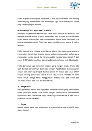 Sistem Operasi Jaringan
Page | 112
Selain itu pastikan konfigurasi server DHCP telah sesuai terutama pada rentang
alamat IP yang disewakan ke klien. Rentangnya juga harus berada pada subnet
yang sama di jaringan tersebut.
DUPLIKASI (KONFLIK) ALAMAT IP KLIEN
Walaupun langka namun kejadian juga dapat terjadi, dimana ada lebih dari satu
komputer memiliki alamat IP yang sama dalam satu jaringan. Kondisi ini dapat
terjadi karena adanya klien yang menggunakan alamat statis dan dapat juga
karena keberadaan server DHCP lain yang memiliki rentang alamat IP saling
beririsan.
Faktor yang pertama ini dapat terjadi karena adanya klien yang memang sedang
memerlukan alamat statis tersebut karena sedang menggunakan aplikasi yang
memerlukan kondisi seperti itu. Karena apabila menggunakan alamat IP dari
server DHCP ada kemungkinan alamatnya berganti, sehingga perlu dibuat statis.
Faktor berikutnya juga merupakan kejadian yang mungkin terjadi, dimana ada
lebih dari satu server DHCP dalam satu jaringan. Apabila tidak dikonfigurasikan
dengan baik, akan dapat terjadi duplikasi alamat IP. Apabila ada server DHCP
dengan rentang penyewaan alamat IP dari 192.168.0.10-192.168.0.50 maka
server DHCP lainnya harus menggunakan rentang yang lebih besar dari
192.168.0.50 atau lebih kecil dari 192.168.0.10.
Rangkuman
Pada pertemuan kali ini telah dijabarkan beberapa kendala yang biasa ditemui
dalam penerapan server DHCP dalam jaringan. Secara umum permasalahan
dapat ditimbulkan karena tidak hanya dari konfigurasi server DHCP saja namun
juga dapat berasal dari klien.
Tugas
Buatlah sebuah daftar yang berisi urutan langkah perbaikan layanan DHCP pada
sistem Debian?
 