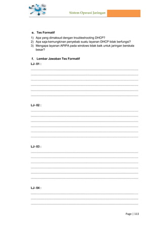 Sistem Operasi Jaringan
Page | 113
Tes Formatif
1) Apa yang dimaksud dengan troubleshooting DHCP?
2) Apa saja kemungkinan penyebab suatu layanan DHCP tidak berfungsi?
3) Mengapa layanan APIPA pada windows tidak baik untuk jaringan berskala
besar?
Lembar Jawaban Tes Formatif
LJ- 01 :
.................................................................................................................................
.................................................................................................................................
.................................................................................................................................
.................................................................................................................................
.................................................................................................................................
.................................................................................................................................
LJ- 02 :
.................................................................................................................................
.................................................................................................................................
.................................................................................................................................
.................................................................................................................................
.................................................................................................................................
.................................................................................................................................
LJ- 03 :
.................................................................................................................................
.................................................................................................................................
.................................................................................................................................
.................................................................................................................................
.................................................................................................................................
.................................................................................................................................
LJ- 04 :
.................................................................................................................................
.................................................................................................................................
.................................................................................................................................
 