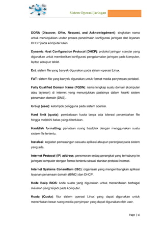 Sistem Operasi Jaringan
Page | xi
DORA (Discover, Offer, Request, and Acknowlegdment): singkatan nama
untuk menunjukkan urutan proses penerimaan konfigurasi jaringan dari layanan
DHCP pada komputer klien.
Dynamic Host Configuration Protocol (DHCP): protokol jaringan standar yang
digunakan untuk memberikan konfigurasi pengalamatan jaringan pada komputer,
laptop ataupun tablet.
Ext: sistem file yang banyak digunakan pada sistem operasi Linux.
FAT: sistem file yang banyak digunakan untuk format media penyimpan portabel.
Fully Qualified Domain Name (FQDN): nama lengkap suatu domain (komputer
atau layanan) di internet yang menunjukkan posisinya dalam hirarki sistem
penamaan domain (DNS).
Group (user): kelompok pengguna pada sistem operasi.
Hard limit (quota): pembatasan kuota tanpa ada tolerasi penambahan file
hingga melebihi batas yang ditentukan.
Harddisk formatting: penataan ruang harddisk dengan menggunakan suatu
sistem file tertentu.
Instalasi: kegiatan pemasangan sesuatu aplikasi ataupun perangkat pada sistem
yang ada.
Internet Protocol (IP) address: penomoran setiap perangkat yang terhubung ke
jaringan komputer dengan format tertentu sesuai standar protokol internet.
Internet Systems Consortium (ISC): organisasi yang mengembangkan aplikasi
layanan penamaan domain (BIND) dan DHCP.
Kode Beep BIOS: kode suara yang digunakan untuk menandakan berbagai
masalah yang terjadi pada komputer.
Kuota (Quota): fitur sistem operasi Linux yang dapat digunakan untuk
menentukan besar ruang media penyimpan yang dapat digunakan oleh user.
 