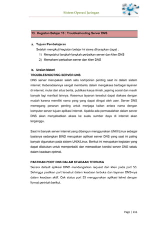 Sistem Operasi Jaringan
Page | 116
13. Kegiatan Belajar 13 : Troubleshooting Server DNS
Tujuan Pembelajaran
Setelah mengikuti kegiatan belajar ini siswa diharapkan dapat :
1) Mengetahui langkah-langkah perbaikan server dan klien DNS
2) Memahami perbaikan server dan klien DNS
Uraian Materi
TROUBLESHOOTING SERVER DNS
DNS server merupakan salah satu komponen penting saat ini dalam sistem
internet. Keberadaannya sangat membantu dalam mengakses berbagai layanan
di internet, mulai dari situs berita, publikasi karya ilmiah, jejaring sosial dan masih
banyak lagi manfaat lainnya. Kesemua layanan tersebut dapat diakses dengan
mudah karena memiliki nama yang yang dapat diingat oleh user. Server DNS
memegang peranan penting untuk menjaga kaitan antara nama dengan
komputer server tujuan aplikasi internet. Apabila ada permasalahan dalam server
DNS akan menyebabkan akses ke suatu sumber daya di internet akan
terganggu.
Saat ini banyak server internet yang dibangun menggunakan UNIX/Linux sebagai
basisnya sedangkan BIND merupakan aplikasi server DNS yang saat ini paling
banyak digunakan pada sistem UNIX/Linux. Berikut ini merupakan kegiatan yang
dapat dilakukan untuk memperbaiki dan memastikan kondisi server DNS selalu
dalam keadaan optimal.
PASTIKAN PORT DNS DALAM KEADAAN TERBUKA
Secara default aplikasi BIND mendengarkan request dari klien pada port 53.
Sehingga pastikan port tersebut dalam keadaan terbuka dan layanan DNS-nya
dalam keadaan aktif. Cek status port 53 menggunakan aplikasi telnet dengan
format perintah berikut.
 