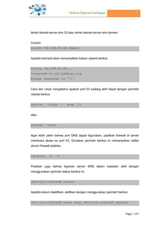 Sistem Operasi Jaringan
Page | 117
telnet alamat-server-dns 53 atau telnet alamat-server-dns domain
Contoh:
telnet 192.168.55.68 domain
Apabila berhasil akan menampilkan tulisan seperti berikut.
Trying 192.168.55.68...
Connected to ns1.kdebian.org.
Escape character is '^]'.
Cara lain untuk mengetahui apakah port 53 sedang aktif dapat dengan perintah
netstat berikut.
netstat -tulpn | grep 53
atau
netstat -atve
Agar lebih yakin bahwa port DNS dapat digunakan, pastikan firewall di server
membuka akses ke port 53. Gunakan perintah berikut ini menampilkan daftar
aturan firewall iptables.
iptables –L –n
Pastikan juga bahwa layanan server DNS dalam keadaan aktif dengan
menggunakan perintah status berikut ini.
/etc/init.d/bind9 status
Apabila belum diaktifkan, aktifkan dengan menggunakan perintah berikut.
/etc/init.d/bind9 start atau /etc/init.d/bind9 restart
 