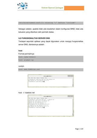 Sistem Operasi Jaringan
Page | 119
/etc/bind/named.conf:11: missing ';' before 'include'
Sebagai catatan, apabila tidak ada kesalahan dalam konfigurasi BIND, tidak ada
keluaran yang diberikan oleh perintah diatas.
UJI FUNGSIONALITAS SERVER DNS
Terdapat sejumlah aplikasi yang dapat digunakan untuk menguji fungsionalitas
server DNS, diantaranya adalah:
host
Format perintahnya:
host nama-domain
host alamat-ip
contoh:
host www.kdebian.net
host –l kdebian.net
 