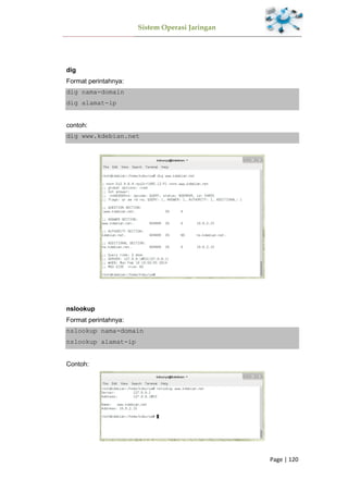 Sistem Operasi Jaringan
Page | 120
dig
Format perintahnya:
dig nama-domain
dig alamat-ip
contoh:
dig www.kdebian.net
nslookup
Format perintahnya:
nslookup nama-domain
nslookup alamat-ip
Contoh:
 