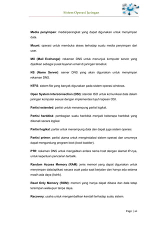Sistem Operasi Jaringan
Page | xii
Media penyimpan: media/perangkat yang dapat digunakan untuk menyimpan
data.
Mount: operasi untuk membuka akses terhadap suatu media penyimpan dari
user.
MX (Mail Exchange): rekaman DNS untuk menunjuk komputer server yang
dijadikan sebagai pusat layanan email di jaringan tersebut.
NS (Name Server): server DNS yang akan digunakan untuk menyimpan
rekaman DNS.
NTFS: sistem file yang banyak digunakan pada sistem operasi windows.
Open System Interconnection (OSI): standar ISO untuk komunikasi data dalam
jaringan komputer sesuai dengan implementasi tujuh lapisan OSI.
Partisi extended: partisi untuk menampung partisi logikal.
Partisi harddisk: pembagian suatu harddisk menjadi beberapa harddisk yang
dikenali secara logikal.
Partisi logikal: partisi untuk menampung data dan dapat juga sistem operasi.
Partisi primer: partisi utama untuk menginstalasi sistem operasi dan umumnya
dapat mengandung program boot (boot loadder).
PTR: rekaman DNS untuk mengaitkan antara nama host dengan alamat IP-nya,
untuk keperluan pencarian terbalik.
Random Access Memory (RAM): jenis memori yang dapat digunakan untuk
menyimpan data/aplikasi secara acak pada saat berjalan dan hanya ada selama
masih ada daya (listrik).
Read Only Memory (ROM): memori yang hanya dapat dibaca dan data tetap
tersimpan walaupun tanpa daya.
Recovery: usaha untuk mengembalikan kendali terhadap suatu sistem.
 