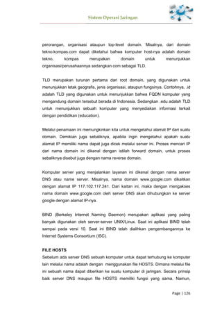 Sistem Operasi Jaringan
Page | 126
perorangan, organisasi ataupun top-level domain. Misalnya, dari domain
tekno.kompas.com dapat diketahui bahwa komputer host-nya adalah domain
tekno, kompas merupakan domain untuk menunjukkan
organisasi/perusahaannya sedangkan com sebagai TLD.
TLD merupakan turunan pertama dari root domain, yang digunakan untuk
menunjukkan letak geografis, jenis organisasi, ataupun fungsinya. Contohnya, .id
adalah TLD yang digunakan untuk menunjukkan bahwa FQDN komputer yang
mengandung domain tersebut berada di Indonesia. Sedangkan .edu adalah TLD
untuk menunjukkan sebuah komputer yang menyediakan informasi terkait
dengan pendidikan (education).
Melalui penamaan ini memungkinkan kita untuk mengetahui alamat IP dari suatu
domain. Demikian juga sebaliknya, apabila ingin mengetahui apakah suatu
alamat IP memiliki nama dapat juga dicek melalui server ini. Proses mencari IP
dari nama domain ini dikenal dengan istilah forward domain, untuk proses
sebaliknya disebut juga dengan nama reverse domain.
Komputer server yang menjalankan layanan ini dikenal dengan nama server
DNS atau name server. Misalnya, nama domain www.google.com dikaitkan
dengan alamat IP 117.102.117.241. Dari kaitan ini, maka dengan mengakses
nama domain www.google.com oleh server DNS akan dihubungkan ke server
google dengan alamat IP-nya.
BIND (Berkeley Internet Naming Daemon) merupakan aplikasi yang paling
banyak digunakan oleh server-server UNIX/Linux. Saat ini aplikasi BIND telah
sampai pada versi 10. Saat ini BIND telah dialihkan pengembangannya ke
Internet Systems Consortium (ISC).
FILE HOSTS
Sebelum ada server DNS sebuah komputer untuk dapat terhubung ke komputer
lain melalui nama adalah dengan menggunakan file HOSTS. Dimana melalui file
ini sebuah nama dapat diberikan ke suatu komputer di jaringan. Secara prinsip
baik server DNS maupun file HOSTS memiliki fungsi yang sama. Namun,
 