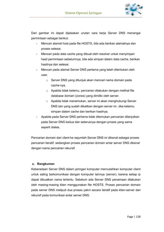 Sistem Operasi Jaringan
Page | 128
Dari gambar ini dapat dijelaskan urutan cara kerja Server DNS menangai
permintaan sebagai berikut:
- Mencari alamat host pada file HOSTS, bila ada berikan alamatnya dan
proses selesai.
- Mencari pada data cache yang dibuat oleh resolver untuk menyimpan
hasil permintaan sebelumnya, bila ada simpan dalam data cache, berikan
hasilnya dan selesai.
- Mencari pada alamat Server DNS pertama yang telah ditentukan oleh
user.
o Server DNS yang ditunjuk akan mencari nama domain pada
cache-nya.
o Apabila tidak ketemu, pencarian dilakukan dengan melihat file
database domain (zones) yang dimiliki oleh server.
o Apabila tidak menemukan, server ini akan menghubungi Server
DNS lain yang sudah dikaitkan dengan server ini. Jika ketemu
simpan dalam cache dan berikan hasilnya.
- Apabila pada Server DNS pertama tidak ditemukan pencarian dilanjutkan
pada Server DNS kedua dan seterusnya dengan proses yang sama
seperti diatas.
Pencarian domain dari client ke sejumlah Server DNS ini dikenal sebagai proses
pencarian iteratif, sedangkan proses pencarian domain antar server DNS dikenal
dengan nama pencarian rekursif.
Rangkuman
Keberadaan Server DNS dalam jaringan komputer memudahkan komputer client
untuk saling berkomunikasi dengan komputer lainnya (server), karena setiap ip
dapat dibuatkan nama tertentu. Sebelum ada Server DNS penamaan dilakukan
oleh masing-masing klien menggunakan file HOSTS. Proses pencarian domain
pada server DNS meliputi dua proses yakni secara iteratif pada klien-server dan
rekursif pada komunikasi antar server DNS.
 