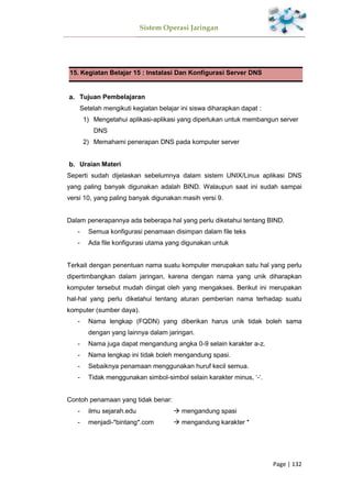 Sistem Operasi Jaringan
Page | 132
15. Kegiatan Belajar 15 : Instalasi Dan Konfigurasi Server DNS
Tujuan Pembelajaran
Setelah mengikuti kegiatan belajar ini siswa diharapkan dapat :
1) Mengetahui aplikasi-aplikasi yang diperlukan untuk membangun server
DNS
2) Memahami penerapan DNS pada komputer server
Uraian Materi
Seperti sudah dijelaskan sebelumnya dalam sistem UNIX/Linux aplikasi DNS
yang paling banyak digunakan adalah BIND. Walaupun saat ini sudah sampai
versi 10, yang paling banyak digunakan masih versi 9.
Dalam penerapannya ada beberapa hal yang perlu diketahui tentang BIND.
- Semua konfigurasi penamaan disimpan dalam file teks
- Ada file konfigurasi utama yang digunakan untuk
Terkait dengan penentuan nama suatu komputer merupakan satu hal yang perlu
dipertimbangkan dalam jaringan, karena dengan nama yang unik diharapkan
komputer tersebut mudah diingat oleh yang mengakses. Berikut ini merupakan
hal-hal yang perlu diketahui tentang aturan pemberian nama terhadap suatu
komputer (sumber daya).
- Nama lengkap (FQDN) yang diberikan harus unik tidak boleh sama
dengan yang lainnya dalam jaringan.
- Nama juga dapat mengandung angka 0-9 selain karakter a-z.
- Nama lengkap ini tidak boleh mengandung spasi.
- Sebaiknya penamaan menggunakan huruf kecil semua.
- Tidak menggunakan simbol-simbol selain karakter minus, ‘-‘.
Contoh penamaan yang tidak benar:
- ilmu sejarah.edu  mengandung spasi
- menjadi-*bintang*.com  mengandung karakter *
 