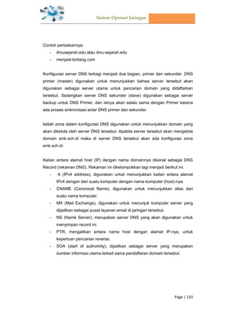 Sistem Operasi Jaringan
Page | 133
Contoh perbaikannya:
- ilmusejarah.edu atau ilmu-sejarah.edu
- menjadi-bintang.com
Konfigurasi server DNS terbagi menjadi dua bagian, primer dan sekunder. DNS
primer (master) digunakan untuk menunjukkan bahwa server tersebut akan
digunakan sebagai server utama untuk pencarian domain yang didaftarkan
tersebut. Sedangkan server DNS sekunder (slave) digunakan sebagai server
backup untuk DNS Primer, dan isinya akan selalu sama dengan Primer karena
ada proses sinkronisasi antar DNS primer dan sekunder.
Istilah zona dalam konfigurasi DNS digunakan untuk menunjukkan domain yang
akan dikelola oleh server DNS tersebut. Apabila server tersebut akan mengelola
domain smk.sch.id maka di server DNS tersebut akan ada konfigurasi zona
smk.sch.id.
Kaitan antara alamat host (IP) dengan nama domainnya dikenal sebagai DNS
Record (rekaman DNS). Rekaman ini dikelompokkan lagi menjadi berikut ini.
- A (IPv4 address), digunakan untuk menunjukkan kaitan antara alamat
IPv4 dengan dari suatu komputer dengan nama komputer (host)-nya.
- CNAME (Canonical Name), digunakan untuk menunjukkan alias dari
suatu nama komputer.
- MX (Mail Exchange), digunakan untuk menunjuk komputer server yang
dijadikan sebagai pusat layanan email di jaringan tersebut.
- NS (Name Server), merupakan server DNS yang akan digunakan untuk
menyimpan record ini.
- PTR, mengaitkan antara nama host dengan alamat IP-nya, untuk
keperluan pencarian reverse.
- SOA (start of authoririty), dijadikan sebagai server yang merupakan
sumber informasi utama terkait sama pendaftaran domain tersebut.
 