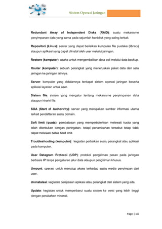Sistem Operasi Jaringan
Page | xiii
Redundant Array of Independent Disks (RAID): suatu mekanisme
penyimpanan data yang sama pada sejumlah harddisk yang saling terkait.
Repositori (Linux): server yang dapat berisikan kumpulan file pustaka (library)
ataupun aplikasi yang dapat diinstal oleh user melalui jaringan.
Restore (komputer): usaha untuk mengembalikan data asli melalui data backup.
Router (komputer): sebuah perangkat yang meneruskan paket data dari satu
jaringan ke jaringan lainnya.
Server: komputer yang didalamnya terdapat sistem operasi jaringan beserta
aplikasi layanan untuk user.
Sistem file: sistem yang mengatur tentang mekanisme penyimpanan data
ataupun hirarki file.
SOA (Start of Authoririty): server yang merupakan sumber informasi utama
terkait pendaftaran suatu domain.
Soft limit (quota): pembatasan yang memperbolehkan melewati kuota yang
telah ditentukan dengan peringatan, tetapi penambahan tersebut tetap tidak
dapat melewati batas hard limit.
Troubleshooting (komputer): kegiatan perbaikan suatu perangkat atau aplikasi
pada komputer.
User Datagram Protocol (UDP): protokol pengiriman pesan pada jaringan
berbasis IP tanpa pengaturan jalur data ataupun pengiriman khusus.
Umount: operasi untuk menutup akses terhadap suatu media penyimpan dari
user.
Uninstalasi: kegiatan pelepasan aplikasi atau perangkat dari sistem yang ada.
Update: kegiatan untuk memperbarui suatu sistem ke versi yang lebih tinggi
dengan perubahan minimal.
 