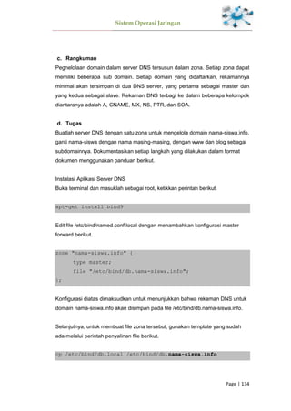 Sistem Operasi Jaringan
Page | 134
Rangkuman
Pegnelolaan domain dalam server DNS tersusun dalam zona. Setiap zona dapat
memiliki beberapa sub domain. Setiap domain yang didaftarkan, rekamannya
minimal akan tersimpan di dua DNS server, yang pertama sebagai master dan
yang kedua sebagai slave. Rekaman DNS terbagi ke dalam beberapa kelompok
diantaranya adalah A, CNAME, MX, NS, PTR, dan SOA.
Tugas
Buatlah server DNS dengan satu zona untuk mengelola domain nama-siswa.info,
ganti nama-siswa dengan nama masing-masing, dengan www dan blog sebagai
subdomainnya. Dokumentasikan setiap langkah yang dilakukan dalam format
dokumen menggunakan panduan berikut.
Instalasi Aplikasi Server DNS
Buka terminal dan masuklah sebagai root, ketikkan perintah berikut.
apt-get install bind9
Edit file /etc/bind/named.conf.local dengan menambahkan konfigurasi master
forward berikut.
zone "nama-siswa.info" {
type master;
file "/etc/bind/db.nama-siswa.info";
};
Konfigurasi diatas dimaksudkan untuk menunjukkan bahwa rekaman DNS untuk
domain nama-siswa.info akan disimpan pada file /etc/bind/db.nama-siswa.info.
Selanjutnya, untuk membuat file zona tersebut, gunakan template yang sudah
ada melalui perintah penyalinan file berikut.
cp /etc/bind/db.local /etc/bind/db.nama-siswa.info
 