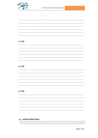 Sistem Operasi Jaringan
Page | 137
.................................................................................................................................
.................................................................................................................................
.................................................................................................................................
.................................................................................................................................
.................................................................................................................................
.................................................................................................................................
LJ- 03 :
.................................................................................................................................
.................................................................................................................................
.................................................................................................................................
.................................................................................................................................
.................................................................................................................................
.................................................................................................................................
LJ- 04 :
.................................................................................................................................
.................................................................................................................................
.................................................................................................................................
.................................................................................................................................
.................................................................................................................................
.................................................................................................................................
LJ- 05 :
.................................................................................................................................
.................................................................................................................................
.................................................................................................................................
.................................................................................................................................
.................................................................................................................................
.................................................................................................................................
Lembar Kerja Siswa
 
