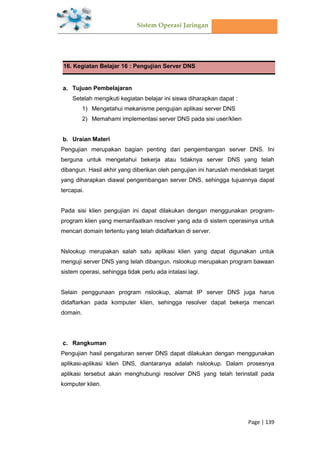 Sistem Operasi Jaringan
Page | 139
16. Kegiatan Belajar 16 : Pengujian Server DNS
Tujuan Pembelajaran
Setelah mengikuti kegiatan belajar ini siswa diharapkan dapat :
1) Mengetahui mekanisme pengujian aplikasi server DNS
2) Memahami implementasi server DNS pada sisi user/klien
Uraian Materi
Pengujian merupakan bagian penting dari pengembangan server DNS. Ini
berguna untuk mengetahui bekerja atau tidaknya server DNS yang telah
dibangun. Hasil akhir yang diberikan oleh pengujian ini haruslah mendekati target
yang diharapkan diawal pengembangan server DNS, sehingga tujuannya dapat
tercapai.
Pada sisi klien pengujian ini dapat dilakukan dengan menggunakan program-
program klien yang memanfaatkan resolver yang ada di sistem operasinya untuk
mencari domain tertentu yang telah didaftarkan di server.
Nslookup merupakan salah satu aplikasi klien yang dapat digunakan untuk
menguji server DNS yang telah dibangun. nslookup merupakan program bawaan
sistem operasi, sehingga tidak perlu ada intalasi lagi.
Selain penggunaan program nslookup, alamat IP server DNS juga harus
didaftarkan pada komputer klien, sehingga resolver dapat bekerja mencari
domain.
Rangkuman
Pengujian hasil pengaturan server DNS dapat dilakukan dengan menggunakan
aplikasi-aplikasi klien DNS, diantaranya adalah nslookup. Dalam prosesnya
aplikasi tersebut akan menghubungi resolver DNS yang telah terinstall pada
komputer klien.
 