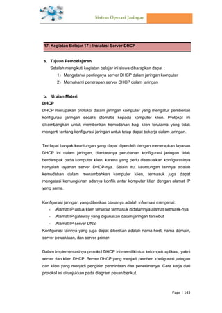 Sistem Operasi Jaringan
Page | 143
17. Kegiatan Belajar 17 : Instalasi Server DHCP
Tujuan Pembelajaran
Setelah mengikuti kegiatan belajar ini siswa diharapkan dapat :
1) Mengetahui pentingnya server DHCP dalam jaringan komputer
2) Memahami penerapan server DHCP dalam jaringan
Uraian Materi
DHCP
DHCP merupakan protokol dalam jaringan komputer yang mengatur pemberian
konfigurasi jaringan secara otomatis kepada komputer klien. Protokol ini
dikembangkan untuk memberikan kemudahan bagi klien terutama yang tidak
mengerti tentang konfigurasi jaringan untuk tetap dapat bekerja dalam jaringan.
Terdapat banyak keuntungan yang dapat diperoleh dengan menerapkan layanan
DHCP ini dalam jaringan, diantaranya perubahan konfigurasi jaringan tidak
berdampak pada komputer klien, karena yang perlu disesuaikan konfigurasinya
hanyalah layanan server DHCP-nya. Selain itu, keuntungan lainnya adalah
kemudahan dalam menambahkan komputer klien, termasuk juga dapat
mengatasi kemungkinan adanya konflik antar komputer klien dengan alamat IP
yang sama.
Konfigurasi jaringan yang diberikan biasanya adalah informasi mengenai:
- Alamat IP untuk klien tersebut termasuk didalamnya alamat netmask-nya
- Alamat IP gateway yang digunakan dalam jaringan tersebut
- Alamat IP server DNS
Konfigurasi lainnya yang juga dapat diberikan adalah nama host, nama domain,
server pewaktuan, dan server printer.
Dalam implementasinya protokol DHCP ini memiliki dua kelompok aplikasi, yakni
server dan klien DHCP. Server DHCP yang menjadi pemberi konfigurasi jaringan
dan klien yang menjadi pengirim permintaan dan penerimanya. Cara kerja dari
protokol ini ditunjukkan pada diagram pesan berikut.
 