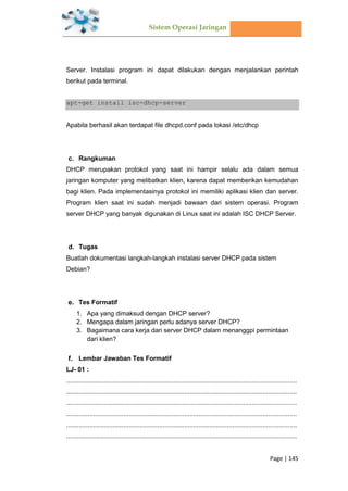Sistem Operasi Jaringan
Page | 145
Server. Instalasi program ini dapat dilakukan dengan menjalankan perintah
berikut pada terminal.
apt-get install isc-dhcp-server
Apabila berhasil akan terdapat file dhcpd.conf pada lokasi /etc/dhcp
Rangkuman
DHCP merupakan protokol yang saat ini hampir selalu ada dalam semua
jaringan komputer yang melibatkan klien, karena dapat memberikan kemudahan
bagi klien. Pada implementasinya protokol ini memiliki aplikasi klien dan server.
Program klien saat ini sudah menjadi bawaan dari sistem operasi. Program
server DHCP yang banyak digunakan di Linux saat ini adalah ISC DHCP Server.
Tugas
Buatlah dokumentasi langkah-langkah instalasi server DHCP pada sistem
Debian?
Tes Formatif
1. Apa yang dimaksud dengan DHCP server?
2. Mengapa dalam jaringan perlu adanya server DHCP?
3. Bagaimana cara kerja dari server DHCP dalam menanggpi permintaan
dari klien?
Lembar Jawaban Tes Formatif
LJ- 01 :
.................................................................................................................................
.................................................................................................................................
.................................................................................................................................
.................................................................................................................................
.................................................................................................................................
.................................................................................................................................
 