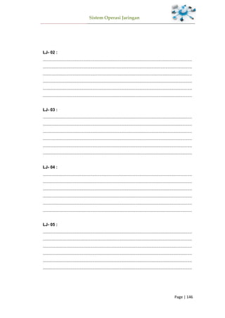 Sistem Operasi Jaringan
Page | 146
LJ- 02 :
.................................................................................................................................
.................................................................................................................................
.................................................................................................................................
.................................................................................................................................
.................................................................................................................................
.................................................................................................................................
LJ- 03 :
.................................................................................................................................
.................................................................................................................................
.................................................................................................................................
.................................................................................................................................
.................................................................................................................................
.................................................................................................................................
LJ- 04 :
.................................................................................................................................
.................................................................................................................................
.................................................................................................................................
.................................................................................................................................
.................................................................................................................................
.................................................................................................................................
LJ- 05 :
.................................................................................................................................
.................................................................................................................................
.................................................................................................................................
.................................................................................................................................
.................................................................................................................................
.................................................................................................................................
 